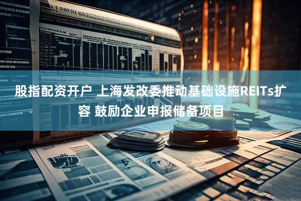 股指配资开户 上海发改委推动基础设施REITs扩容 鼓励企业申报储备项目