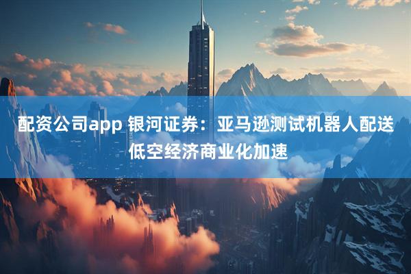 配资公司app 银河证券：亚马逊测试机器人配送 低空经济商业化加速