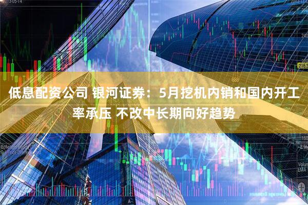 低息配资公司 银河证券：5月挖机内销和国内开工率承压 不改中长期向好趋势