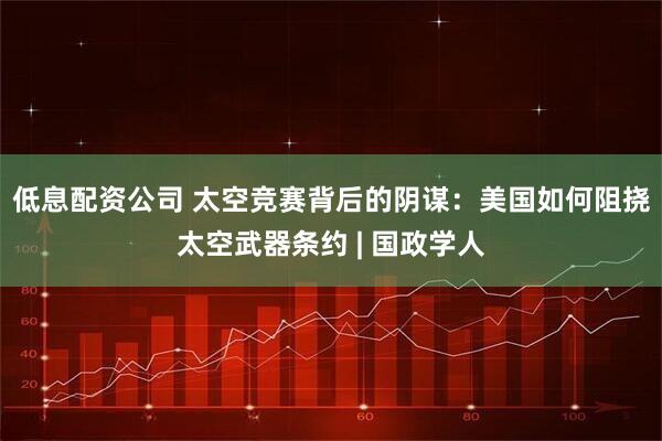 低息配资公司 太空竞赛背后的阴谋：美国如何阻挠太空武器条约 | 国政学人