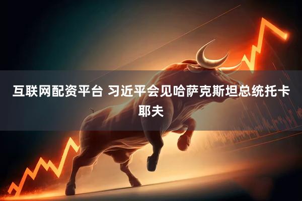 互联网配资平台 习近平会见哈萨克斯坦总统托卡耶夫