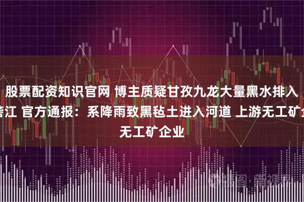 股票配资知识官网 博主质疑甘孜九龙大量黑水排入雅砻江 官方通报：系降雨致黑毡土进入河道 上游无工矿企业
